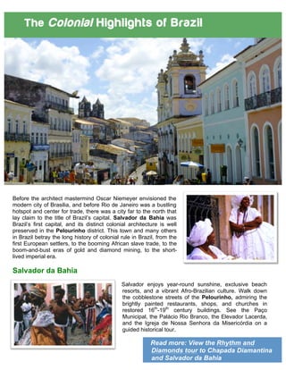 Read more: View the Rhythm and
Diamonds tour to Chapada Diamantina
and Salvador da Bahia
The Colonial Highlights of Brazil
Before the architect mastermind Oscar Niemeyer envisioned the
modern city of Brasilia, and before Rio de Janeiro was a bustling
hotspot and center for trade, there was a city far to the north that
lay claim to the title of Brazil’s capital. Salvador da Bahia was
Brazil’s first capital, and its distinct colonial architecture is well
preserved in the Pelourinho district. This town and many others
in Brazil betray the long history of colonial rule in Brazil, from the
first European settlers, to the booming African slave trade, to the
boom-and-bust eras of gold and diamond mining, to the short-
lived imperial era.
Salvador da Bahia
Salvador enjoys year-round sunshine, exclusive beach
resorts, and a vibrant Afro-Brazilian culture. Walk down
the cobblestone streets of the Pelourinho, admiring the
brightly painted restaurants, shops, and churches in
restored 16th
-19th
century buildings. See the Paço
Municipal, the Palácio Rio Branco, the Elevador Lacerda,
and the Igreja de Nossa Senhora da Misericórdia on a
guided historical tour.
 