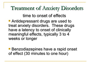 Treatment of Anxiety Disorders
        time to onset of effects
 Antidepressant drugs are used to
treat anxiety disorders. These drugs
have a latency to onset of clinically
meaningful effects, typically 3 to 4
weeks or longer

 Benzodiazepines have a rapid onset
of effect (30 minutes to one hour)
 