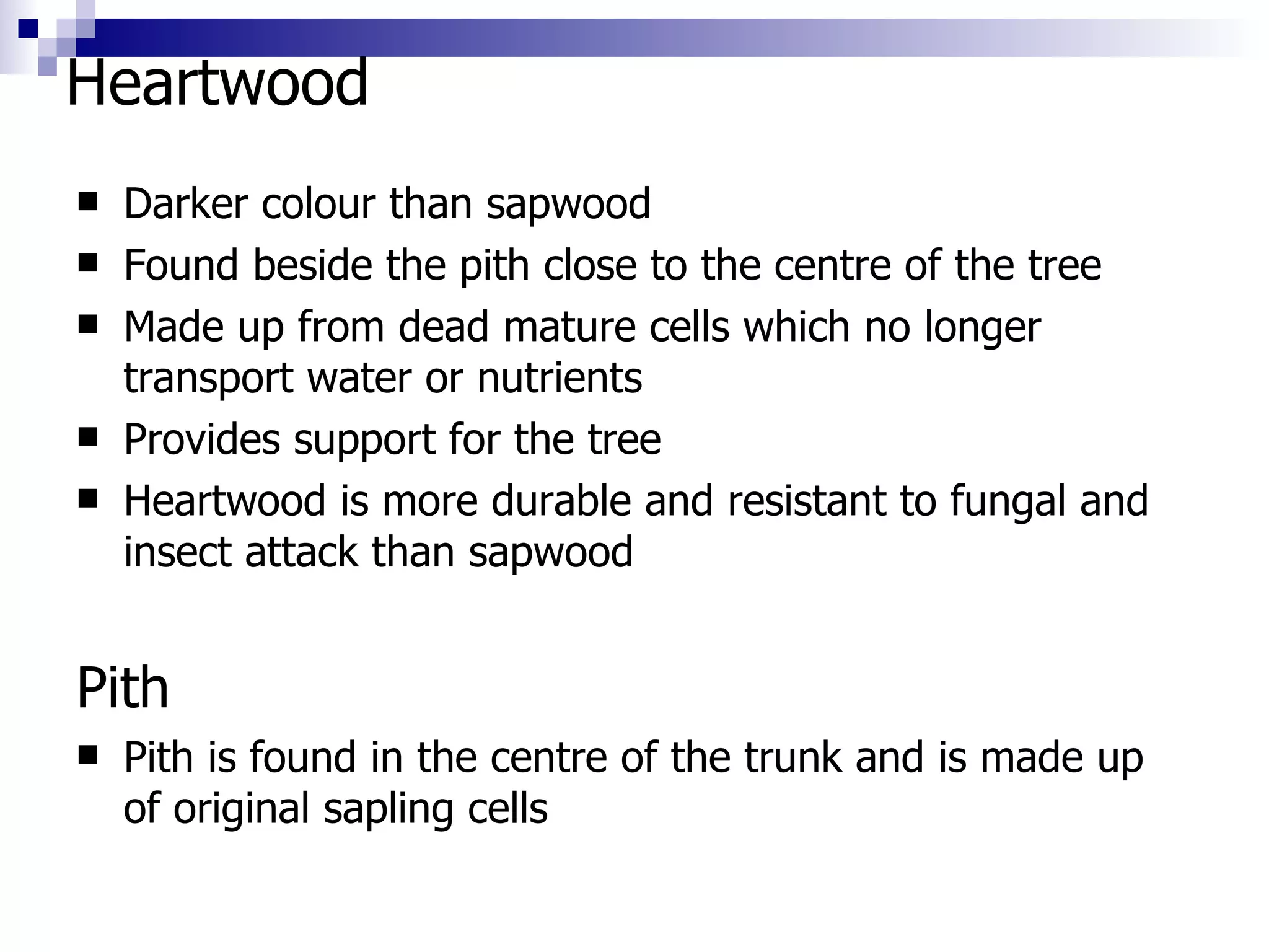 Heartwood  Darker colour than sapwood Found beside the pith close to the centre of the tree Made up from dead mature cells which no longer transport water or nutrients Provides support for the tree Heartwood is more durable and resistant to fungal and insect attack than sapwood Pith Pith is found in the centre of the trunk and is made up of original sapling cells 