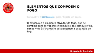 Brigada de Incêndio
Combustível / Comburente / Calor / Reação em Cadeia
O oxigênio é o elemento ativador do fogo, que se
combina com os vapores inflamáveis dos combustíveis,
dando vida às chamas e possibilitando a expansão do
fogo.
ELEMENTOS QUE COMPÕEM O
FOGO
 