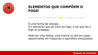 Brigada de Incêndio
Combustível / Comburente / Calor / Reação em Cadeia
É uma forma de energia.
É o elemento que dá início ao fogo, é ele que faz o
fogo se propagar.
Pode ser uma faísca, uma chama ou até um super
aquecimento em máquinas e aparelhos energizados.
ELEMENTOS QUE COMPÕEM O
FOGO
 
