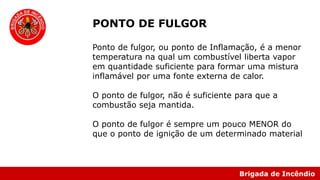 Brigada de Incêndio
PONTO DE FULGOR
Ponto de fulgor, ou ponto de Inflamação, é a menor
temperatura na qual um combustível liberta vapor
em quantidade suficiente para formar uma mistura
inflamável por uma fonte externa de calor.
O ponto de fulgor, não é suficiente para que a
combustão seja mantida.
O ponto de fulgor é sempre um pouco MENOR do
que o ponto de ignição de um determinado material
 
