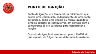 Brigada de Incêndio
PONTO DE IGNIÇÃO
Ponto de ignição, é a temperatura mínima em que
ocorre uma combustão, independente de uma fonte
de ignição, como uma chama ou faísca, quando o
simples contato do combustível, em contato com o
comburente já é o suficiente para estabelecer a
reação.
O ponto de ignição é sempre um pouco MAIOR do
que o ponto de fulgor de um determinado material.
 
