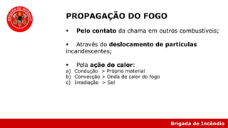 Brigada de Incêndio
PROPAGAÇÃO DO FOGO
 Pelo contato da chama em outros combustíveis;
 Através do deslocamento de partículas
incandescentes;
 Pela ação do calor:
a) Condução > Próprio material
b) Convecção > Onda de calor do fogo
c) Irradiação > Sol
 