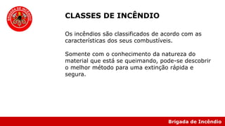 Brigada de Incêndio
Os incêndios são classificados de acordo com as
características dos seus combustíveis.
Somente com o conhecimento da natureza do
material que está se queimando, pode-se descobrir
o melhor método para uma extinção rápida e
segura.
CLASSES DE INCÊNDIO
 