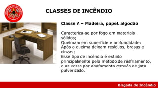 Brigada de Incêndio
Classe A – Madeira, papel, algodão
Caracteriza-se por fogo em materiais
sólidos;
Queimam em superfície e profundidade;
Após a queima deixam resíduos, brasas e
cinzas;
Esse tipo de incêndio é extinto
principalmente pelo método de resfriamento,
e as vezes por abafamento através de jato
pulverizado.
CLASSES DE INCÊNDIO
 