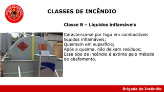 Brigada de Incêndio
Classe B – Líquidos inflamáveis
Caracteriza-se por fogo em combustíveis
líquidos inflamáveis;
Queimam em superfície;
Após a queima, não deixam resíduos;
Esse tipo de incêndio é extinto pelo método
de abafamento.
CLASSES DE INCÊNDIO
 