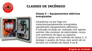 Brigada de Incêndio
Classe C – Equipamentos elétricos
energizados
Caracteriza–se por fogo em
materiais/equipamentos energizados
(geralmente equipamentos elétricos);
A extinção só pode ser realizada com agente
extintor não-condutor de eletricidade, nunca
com extintores de água ou espuma;
O primeiro passo num incêndio de classe C, é
desligar o quadro de força, pois assim ele se
tornará um incêndio de classe A ou B.
CLASSES DE INCÊNDIO
 