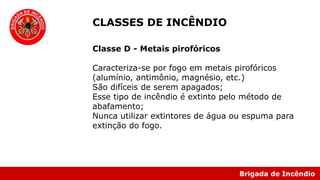 Brigada de Incêndio
Classe D - Metais pirofóricos
Caracteriza-se por fogo em metais pirofóricos
(alumínio, antimônio, magnésio, etc.)
São difíceis de serem apagados;
Esse tipo de incêndio é extinto pelo método de
abafamento;
Nunca utilizar extintores de água ou espuma para
extinção do fogo.
CLASSES DE INCÊNDIO
 