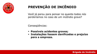 Brigada de Incêndio
PREVENÇÃO DE INCÊNDIO
Você já parou para pensar no quanto todos nós
perderíamos no caso de um incêndio grave?
Conseqüências:
 Possíveis acidentes graves;
 Instalações fossem danificadas e prejuízo
para a empresa.
 