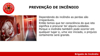 Brigada de Incêndio
Dependendo do incêndio as perdas são
irreparáveis.
Então temos que ter consciência do que isto
significa e procurar ter alguns cuidados.
Porque o incêndio também pode ocorrer em
qualquer lugar e, uma vez iniciado, o prejuízo
certamente será grande.
PREVENÇÃO DE INCÊNDIO
 