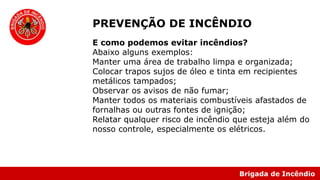 Brigada de Incêndio
E como podemos evitar incêndios?
Abaixo alguns exemplos:
Manter uma área de trabalho limpa e organizada;
Colocar trapos sujos de óleo e tinta em recipientes
metálicos tampados;
Observar os avisos de não fumar;
Manter todos os materiais combustíveis afastados de
fornalhas ou outras fontes de ignição;
Relatar qualquer risco de incêndio que esteja além do
nosso controle, especialmente os elétricos.
PREVENÇÃO DE INCÊNDIO
 