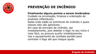 Brigada de Incêndio
Finalmente alguns pontos a serem lembrados:
Cuidado na arrumação, limpeza e ordenação de
produtos inflamáveis;
Saiba onde estão os extintores de incêndio e quais
classes eles são aplicáveis;
Em caso de princípio de incêndio, aja
imediatamente, pois debelar o fogo no seu início é
mais fácil, ou procure auxílio imediatamente;
Use o equipamento de combate portátil para
controlar o fogo até que chegue ajuda.
PREVENÇÃO DE INCÊNDIO
 