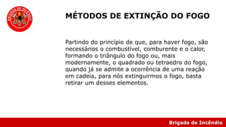 Brigada de Incêndio
Partindo do princípio de que, para haver fogo, são
necessários o combustível, comburente e o calor,
formando o triângulo do fogo ou, mais
modernamente, o quadrado ou tetraedro do fogo,
quando já se admite a ocorrência de uma reação
em cadeia, para nós extinguirmos o fogo, basta
retirar um desses elementos.
MÉTODOS DE EXTINÇÃO DO FOGO
 
