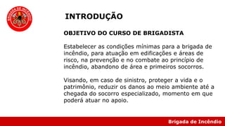 Brigada de Incêndio
INTRODUÇÃO
OBJETIVO DO CURSO DE BRIGADISTA
Estabelecer as condições mínimas para a brigada de
incêndio, para atuação em edificações e áreas de
risco, na prevenção e no combate ao princípio de
incêndio, abandono de área e primeiros socorros.
Visando, em caso de sinistro, proteger a vida e o
patrimônio, reduzir os danos ao meio ambiente até a
chegada do socorro especializado, momento em que
poderá atuar no apoio.
 