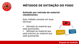 Brigada de Incêndio
Esse método consiste em duas
técnicas:
 Retirada do material que
está queimando;
 Retirada do material que
está próximo ao material que
está queimando.
MÉTODOS DE EXTINÇÃO DO FOGO
Extinção por retirada do material
(Isolamento)
 