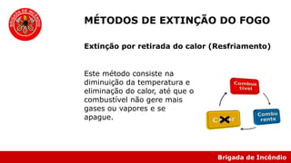 Brigada de Incêndio
Este método consiste na
diminuição da temperatura e
eliminação do calor, até que o
combustível não gere mais
gases ou vapores e se
apague.
MÉTODOS DE EXTINÇÃO DO FOGO
Extinção por retirada do calor (Resfriamento)
 