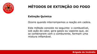 Brigada de Incêndio
Extinção Química
Ocorre quando interrompemos a reação em cadeia.
Este método consiste no seguinte: o combustível,
sob ação do calor, gera gases ou vapores que, ao
se combinarem com o comburente, formam uma
mistura inflamável.
MÉTODOS DE EXTINÇÃO DO FOGO
 