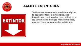 Brigada de Incêndio
Destinam-se ao combate imediato e rápido
de pequenos focos de incêndios, não
devendo ser considerados como substitutos
aos sistemas de extinção mais complexos,
mas sim como equipamentos adicionais.
AGENTE EXTINTORES
 