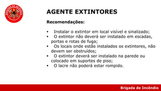 Brigada de Incêndio
Recomendações:
 Instalar o extintor em local visível e sinalizado;
 O extintor não deverá ser instalado em escadas,
portas e rotas de fuga;
 Os locais onde estão instalados os extintores, não
devem ser obstruídos;
 O extintor deverá ser instalado na parede ou
colocado em suportes de piso;
 O lacre não poderá estar rompido.
AGENTE EXTINTORES
 