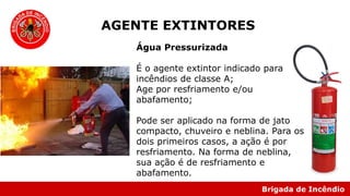 Brigada de Incêndio
Água Pressurizada
É o agente extintor indicado para
incêndios de classe A;
Age por resfriamento e/ou
abafamento;
Pode ser aplicado na forma de jato
compacto, chuveiro e neblina. Para os
dois primeiros casos, a ação é por
resfriamento. Na forma de neblina,
sua ação é de resfriamento e
abafamento.
AGENTE EXTINTORES
 