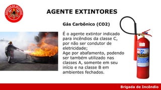 Brigada de Incêndio
Gás Carbônico (CO2)
É o agente extintor indicado
para incêndios da classe C,
por não ser condutor de
eletricidade;
Age por abafamento, podendo
ser também utilizado nas
classes A, somente em seu
início e na classe B em
ambientes fechados.
AGENTE EXTINTORES
 