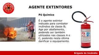 Brigada de Incêndio
Pó Químico
É o agente extintor
indicado para combater
incêndios da classe B;
Age por abafamento,
podendo ser também
utilizados nas classes A e
C, podendo nesta última
danificar o equipamento.
AGENTE EXTINTORES
 