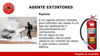 Brigada de Incêndio
Espuma
É um agente extintor indicado
para incêndios das classe A e B.
Age por abafamento e
secundariamente por
resfriamento.
Por ter água na sua
composição, não se pode
utilizá-lo em incêndio de classe
C, pois conduz corrente
elétrica.
AGENTE EXTINTORES
 
