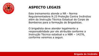 Brigada de Incêndio
ASPECTO LEGAIS
Este treinamento atende a NR - Norma
Regulamentadora N.23 Proteção Contra Incêndios
além da Instrução Técnica Estadual do Corpo de
Bombeiros para a formação de Brigadistas.
O brigadista deve atender legalmente a
responsabilidade por ele atribuída conforme a
Instrução Técnica estadual e a NBR – 14276,
conforme veremos a seguir.
 