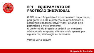Brigada de Incêndio
EPI – EQUIPAMENTO DE
PROTEÇÃO INDIVIDUAL
O EPI para o Brigadista é extremamente importante,
pois garante a ele a proteção no atendimento a
ocorrências podendo salvar vidas, zelando pelo
patrimônio e meio ambiente.
O uniforme do Brigadista poderá ser o mesmo
adotado pela empresa, diferenciando apenas por
alguma cor, simbologia ou acessório.
Vamos ver a seguir!
 