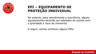 Brigada de Incêndio
EPI – EQUIPAMENTO DE
PROTEÇÃO INDIVIDUAL
No entanto, para atendimento a ocorrência, alguns
equipamentos deverão ser adotados de acordo com
a gravidade e risco do momento.
A seguir, vamos conhecer alguns EPIs.
 