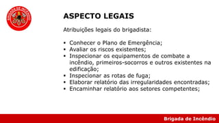 Brigada de Incêndio
ASPECTO LEGAIS
Atribuições legais do brigadista:
 Conhecer o Plano de Emergência;
 Avaliar os riscos existentes;
 Inspecionar os equipamentos de combate a
incêndio, primeiros-socorros e outros existentes na
edificação;
 Inspecionar as rotas de fuga;
 Elaborar relatório das irregularidades encontradas;
 Encaminhar relatório aos setores competentes;
 