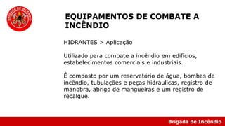 Brigada de Incêndio
EQUIPAMENTOS DE COMBATE A
INCÊNDIO
HIDRANTES > Aplicação
Utilizado para combate a incêndio em edifícios,
estabelecimentos comerciais e industriais.
É composto por um reservatório de água, bombas de
incêndio, tubulações e peças hidráulicas, registro de
manobra, abrigo de mangueiras e um registro de
recalque.
 