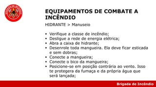 Brigada de Incêndio
EQUIPAMENTOS DE COMBATE A
INCÊNDIO
HIDRANTE > Manuseio
 Verifique a classe de incêndio;
 Desligue a rede de energia elétrica;
 Abra a caixa de hidrante;
 Desenrole toda mangueira. Ela deve ficar esticada
e sem dobras;
 Conecte a mangueira;
 Conecte o bico da mangueira;
 Posicione-se em posição contrária ao vento. Isso
te protegera da fumaça e da própria água que
será lançada;
 