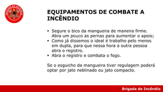 Brigada de Incêndio
EQUIPAMENTOS DE COMBATE A
INCÊNDIO
 Segure o bico da mangueira de maneira firme.
Abra um pouco as pernas para aumentar o apoio;
 Como já dissemos o ideal é trabalho pelo menos
em dupla, para que nessa hora a outra pessoa
abra o registro.
 Abra o registro e combata o fogo.
Se o esguicho da mangueira tiver regulagem poderá
optar por jato neblinado ou jato compacto.
 