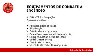 Brigada de Incêndio
EQUIPAMENTOS DE COMBATE A
INCÊNDIO
HIDRANTES > Inspeção
Deve-se verificar:
 Acessibilidade do local;
 Sinalização;
 Estado das mangueiras;
 Se estão enroladas adequadamente;
 Se os esguichos estão no local;
 Se há vazamentos;
 Estado da pintura;
 Validade do teste da mangueira.
 