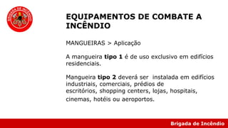 Brigada de Incêndio
EQUIPAMENTOS DE COMBATE A
INCÊNDIO
MANGUEIRAS > Aplicação
A mangueira tipo 1 é de uso exclusivo em edifícios
residenciais.
Mangueira tipo 2 deverá ser instalada em edifícios
industriais, comerciais, prédios de
escritórios, shopping centers, lojas, hospitais,
cinemas, hotéis ou aeroportos.
 
