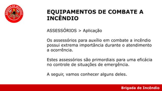 Brigada de Incêndio
EQUIPAMENTOS DE COMBATE A
INCÊNDIO
ASSESSÓRIOS > Aplicação
Os assessórios para auxílio em combate a incêndio
possui extrema importância durante o atendimento
a ocorrência.
Estes assessórios são primordiais para uma eficácia
no controle de situações de emergência.
A seguir, vamos conhecer alguns deles.
 