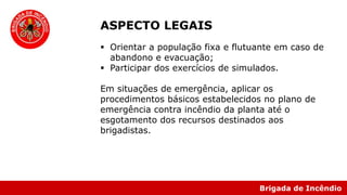 Brigada de Incêndio
ASPECTO LEGAIS
 Orientar a população fixa e flutuante em caso de
abandono e evacuação;
 Participar dos exercícios de simulados.
Em situações de emergência, aplicar os
procedimentos básicos estabelecidos no plano de
emergência contra incêndio da planta até o
esgotamento dos recursos destinados aos
brigadistas.
 