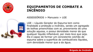 Brigada de Incêndio
EQUIPAMENTOS DE COMBATE A
INCÊNDIO
ASSESSÓRIOS > Manuseio > LGE
LGE – Líquido Gerador de Espuma tem como
finalidade a proteção a incêndio, sendo um agregado
de bolhas preenchidas com ar, proveniente de uma
solução aquosa, e possui densidade menor do que
qualquer líquido inflamável, por mais leve que seja.
Ela é capaz de formar um consistente colchão de
espuma sobre a superfície de combustíveis líquidos,
com densidade menor que a da água.
 