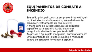 Brigada de Incêndio
EQUIPAMENTOS DE COMBATE A
INCÊNDIO
Sua ação principal consiste em prevenir ou extinguir
um incêndio por abafamento e, secundariamente,
promover resfriamento do combustível.
A mangueira de sucção acoplada ao esguicho
especifico para esta finalidade, dever ser
mergulhada dentro do recipiente de LGE.
Ao passar a água pela mangueira, automaticamente
uma quantidade do líquido é sugado e misturado
dentro do esguicho formando a espuma.
 