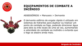 Brigada de Incêndio
EQUIPAMENTOS DE COMBATE A
INCÊNDIO
ASSESSÓRIOS > Manuseio > Derivante
O derivante esférico de engate rápido é utilizado em
sistemas de hidrantes para duplicar ou triplicar um
ponto de combate ao fogo, podendo direcionar água
para dois ou três locais de uma só vez, aumentando
a velocidade do combate ao incêndio e evitando que
o fogo se alastre ainda mais.
 