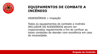 Brigada de Incêndio
EQUIPAMENTOS DE COMBATE A
INCÊNDIO
ASSESSÓRIOS > Inspeção
Todos os equipamentos de combate a incêndio
INCLUSIVE OS ACESSÓRIOS devem ser
inspecionados regularmente a fim de verificar as
totais condições de atender com excelência em caso
de necessidade.
 