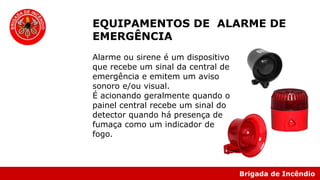 Brigada de Incêndio
EQUIPAMENTOS DE ALARME DE
EMERGÊNCIA
Alarme ou sirene é um dispositivo
que recebe um sinal da central de
emergência e emitem um aviso
sonoro e/ou visual.
É acionando geralmente quando o
painel central recebe um sinal do
detector quando há presença de
fumaça como um indicador de
fogo.
 