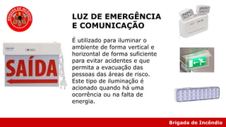 Brigada de Incêndio
LUZ DE EMERGÊNCIA
E COMUNICAÇÃO
É utilizado para iluminar o
ambiente de forma vertical e
horizontal de forma suficiente
para evitar acidentes e que
permita a evacuação das
pessoas das áreas de risco.
Este tipo de iluminação é
acionado quando há uma
ocorrência ou na falta de
energia.
 