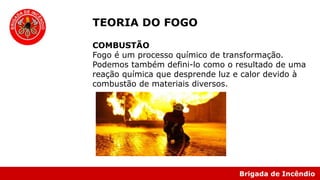 Brigada de Incêndio
TEORIA DO FOGO
COMBUSTÃO
Fogo é um processo químico de transformação.
Podemos também defini-lo como o resultado de uma
reação química que desprende luz e calor devido à
combustão de materiais diversos.
 