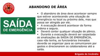 Brigada de Incêndio
 O abandono de área deve acontecer sempre
que estiver acontecendo uma situação de
emergência no local ou próximo dele, mas que
possa ser atingido por ele.
 A evacuação deverá acontecer de forma
ordena e segura.
 Deverá conter qualquer situação de pânico.
 Durante a evacuação deverá ser respeitada
as sinalizações de SAÍDA DE EMERGÊNCIA,
caso não tenha, os funcionários treinados
deverão se organizar para se comunicarem por
gestos e direcionarem os colaboradores até a
saída.
ABANDONO DE ÁREA
 