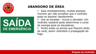 Brigada de Incêndio
 Saia imediatamente, muitas pessoas
morrem por não acreditar que o incêndio
pode se alastrar rapidamente.
 Use as escadas - nunca o elevador. Um
incêndio razoável pode determinar o corte
de energia para os elevadores.
 Feche todas as portas que ficarem atrás
de você, assim retardará a propagação do
fogo.
ABANDONO DE ÁREA
 