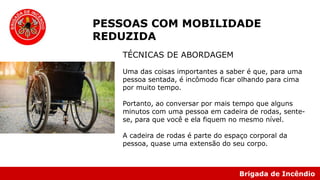 Brigada de Incêndio
PESSOAS COM MOBILIDADE
REDUZIDA
TÉCNICAS DE ABORDAGEM
Uma das coisas importantes a saber é que, para uma
pessoa sentada, é incômodo ficar olhando para cima
por muito tempo.
Portanto, ao conversar por mais tempo que alguns
minutos com uma pessoa em cadeira de rodas, sente-
se, para que você e ela fiquem no mesmo nível.
A cadeira de rodas é parte do espaço corporal da
pessoa, quase uma extensão do seu corpo.
 