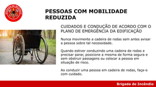 Brigada de Incêndio
PESSOAS COM MOBILIDADE
REDUZIDA
CUIDADOS E CONDUÇÃO DE ACORDO COM O
PLANO DE EMERGÊNCIA DA EDIFICAÇÃO
Nunca movimente a cadeira de rodas sem antes avisar
a pessoa sobre tal necessidade.
Quando estiver conduzindo uma cadeira de rodas e
precisar parar, posicione a mesma de forma segura e
sem obstruir passagens ou colocar a pessoa em
situação de risco.
Ao conduzir uma pessoa em cadeira de rodas, faça-o
com cuidado.
 
